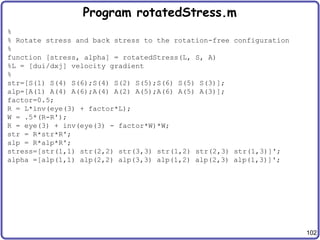 102
Program rotatedStress.m
%
% Rotate stress and back stress to the rotation-free configuration
%
function [stress, alpha] = rotatedStress(L, S, A)
%L = [dui/dxj] velocity gradient
%
str=[S(1) S(4) S(6);S(4) S(2) S(5);S(6) S(5) S(3)];
alp=[A(1) A(4) A(6);A(4) A(2) A(5);A(6) A(5) A(3)];
factor=0.5;
R = L*inv(eye(3) + factor*L);
W = .5*(R-R');
R = eye(3) + inv(eye(3) - factor*W)*W;
str = R*str*R';
alp = R*alp*R';
stress=[str(1,1) str(2,2) str(3,3) str(1,2) str(2,3) str(1,3)]';
alpha =[alp(1,1) alp(2,2) alp(3,3) alp(1,2) alp(2,3) alp(1,3)]';
 