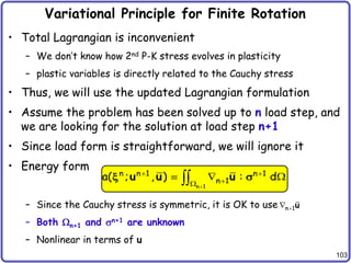 103
Variational Principle for Finite Rotation
• Total Lagrangian is inconvenient
– We don’t know how 2nd P-K stress evolves in plasticity
– plastic variables is directly related to the Cauchy stress
• Thus, we will use the updated Lagrangian formulation
• Assume the problem has been solved up to n load step, and
we are looking for the solution at load step n+1
• Since load form is straightforward, we will ignore it
• Energy form
– Since the Cauchy stress is symmetric, it is OK to use
– Both n+1 and sn+1 are unknown
– Nonlinear in terms of u
n 1

 u
n 1
n n 1 n 1
n 1
a( ; , ) : d

 


  

u u u
x s
 