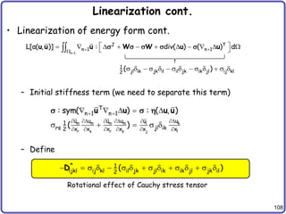 108
Linearization cont.
• Linearization of energy form cont.
– Initial stiffness term (we need to separate this term)
– Define
n 1
J T
n 1 n 1
L[a( , )] : div( ) ( ) d

 

 
          
 

u u u W W u u
s s s s s
1
jl ik jk il il jk ik jl ij kl
2
( )
s   s   s   s   s 
m m m m k
i
r s r s j l
T
n 1 n 1
u u u u u
u
1
rs jl ik
2 x x x x x x
: sym( ) : ( , )
( )
 
    

     
    
s   s 
u u u u
s s 
* 1
ijkl ij kl il jk jl ik ik jl jk il
2
( )
  s   s   s   s   s 
D
Rotational effect of Cauchy stress tensor
 