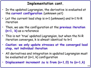 111
Implementation cont.
• In the updated Lagrangian, the derivative is evaluated at
the current configuration (unknown yet)
• Let the current load step is n+1 (unknown) and k+1 N-R
iteration
• Then, we use the configuration at the previous iteration
(n+1, k) as a reference
• This is not ‘true’ updated Lagrangian, but when the N-R
iteration converges, k is almost identical to k+1
• Caution: we only update stresses at the converged load
step, not individual iteration
• All derivatives and integration in updated Lagrangian must
be evaluated at (n+1, k) configuration
• Displacement increment u is from (n+1,0) to (n+1,k)
 