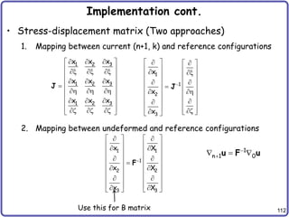 112
Implementation cont.
• Stress-displacement matrix (Two approaches)
1. Mapping between current (n+1, k) and reference configurations
2. Mapping between undeformed and reference configurations
3
1 2
3
1 2
3
1 2
x
x x
x
x x
x
x x

 
 
 
x x x
 

 
 
  
  
 

 
 
 
z z z
 
J
1
1
2
3
x
x
x

 
 
 
   
 x
   
 
   

   
 
   


   
   
z
  
 
J
1
n 1 0


  
u F u
Use this for B matrix
1 1
1
2 2
3 3
x X
x X
x X

   
 
   
 
   
 
   

   
 
   
 
   
   
 
   
F
 