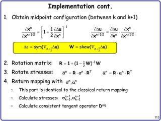 113
Implementation cont.
1. Obtain midpoint configuration (between k and k+1)
2. Rotation matrix:
3. Rotate stresses:
4. Return mapping with
– This part is identical to the classical return mapping
– Calculate stresses:
– Calculate consistent tangent operator Dalg
n
n 1 2 n n 1 2
 
  
 

 
u u x
x
x x
1
n
n 1 2 n
1
2


 
 
 
 

  
x u
1
x
x
1 1
2 2
n n
sym( ) skew( )
 
      
u W u
e
1
1
2
( )
  
R 1 1 W W
n n T n n T
     
R R R R
s s  
n n
,
s 
n 1 n 1
k 1 k 1
,
 
 
s 
 