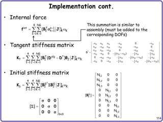114
Implementation cont.
• Internal force
• Tangent stiffness matrix
• Initial stiffness matrix
4 NG
int T n 1
I k 1 K K
I 1K 1
( )


 
 

f B J
s
4 4 NG
alg
T *
T I J K K
I 1 J 1K 1
[ ( ) ]
  
  
  
K B D D B J
11 11 11 12 13
22 22 22 12 23
33 33 33 23 13
*
1 1 1
12 12 11 22 13 23
2 2 2
1 1 1
23 23 13 22 33 12
2 2 2
1 1 1
13 13 23 12 11 33
2 2 2
0
0
0
0 ( )
0 ( )
0 ( )
s s s s s
 
 
s s s s s
 
 
s s s s s
 

s s  s  s  s  s
 
 
s s  s  s  s  s
 
s s  s  s  s  s
 
 
D
T
4 4 NG
G G
S I J K K
I 1 J 1K 1
[ ]
  
 
  
K B B J

I,1
I,2
I,3
I,1
G
I,2
I
I,3
I,1
I,2
I,3
N 0 0
N 0 0
N 0 0
0 N 0
0 N 0
[ ]
0 N 0
0 0 N
0 0 N
0 0 N
 
 
 
 
 
 
 
  
 
 
 
 
 
 
 
B
9x9
[ ]
 
 
  
 
 
0 0
0 0
0 0
s
 s
s
This summation is similar to
assembly (must be added to the
corresponding DOFs)
 