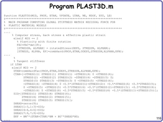 116
Program PLAST3D.m
function PLAST3D(MID, PROP, ETAN, UPDATE, LTAN, NE, NDOF, XYZ, LE)
%***********************************************************************
% MAIN PROGRAM COMPUTING GLOBAL STIFFNESS MATRIX RESIDUAL FORCE FOR
% PLASTIC MATERIAL MODELS
%***********************************************************************
....
% Computer stress, back stress & effective plastic strain
elseif MID == 2
% Plasticity with finite rotation
FAC=FAC*det(F);
[STRESSN, ALPHAN] = rotatedStress(DEPS, STRESSN, ALPHAN);
[STRESS, ALPHA, EP]=combHard(PROP,ETAN,DDEPS,STRESSN,ALPHAN,EPN);
....
%
% Tangent stiffness
if LTAN
elseif MID == 2
DTAN=combHardTan(PROP,ETAN,DDEPS,STRESSN,ALPHAN,EPN);
CTAN=[-STRESS(1) STRESS(1) STRESS(1) -STRESS(4) 0 -STRESS(6);
STRESS(2) -STRESS(2) STRESS(2) -STRESS(4) -STRESS(5) 0;
STRESS(3) STRESS(3) -STRESS(3) 0 -STRESS(5) -STRESS(6);
-STRESS(4) -STRESS(4) 0 -0.5*(STRESS(1)+STRESS(2)) -0.5*STRESS(6) -0.5*STRESS(5);
0 -STRESS(5) -STRESS(5) -0.5*STRESS(6) -0.5*(STRESS(2)+STRESS(3)) -0.5*STRESS(4);
-STRESS(6) 0 -STRESS(6) -0.5*STRESS(5) -0.5*STRESS(4) -0.5*(STRESS(1)+STRESS(3))];
SIG=[STRESS(1) STRESS(4) STRESS(6);
STRESS(4) STRESS(2) STRESS(5);
STRESS(6) STRESS(5) STRESS(3)];
SHEAD=zeros(9);
SHEAD(1:3,1:3)=SIG;
SHEAD(4:6,4:6)=SIG;
SHEAD(7:9,7:9)=SIG;
EKF = BM'*(DTAN+CTAN)*BM + BG'*SHEAD*BG;
....
 