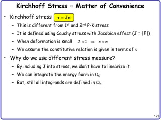 123
Kirchhoff Stress – Matter of Convenience
• Kirchhoff stress
– This is different from 1st and 2nd P-K stress
– It is defined using Cauchy stress with Jacobian effect (J = |F|)
– When deformation is small
– We assume the constitutive relation is given in terms of 
• Why do we use different stress measure?
– By including J into stress, we don’t have to linearize it
– We can integrate the energy form in 0
– But, still all integrands are defined in n
J

 s
J 1
  
 s
 