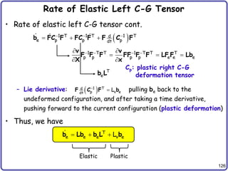 126
Rate of Elastic Left C-G Tensor
• Rate of elastic left C-G tensor cont.
– Lie derivative: pulling be back to the
undeformed configuration, and after taking a time derivative,
pushing forward to the current configuration (plastic deformation)
• Thus, we have
 
1 T 1 T 1 T
d
e p p p
dt
  
  
b FC F FC F F C F
1 T T 1 T T T
p p p p e e e
   
 
  
 
v v
F F F FF F F LF F Lb
X x
T
e
b L
 
1 T
d
p v e
dt
L


F C F b
T
e e e v e
L
  
b Lb b L b
Cp: plastic right C-G
deformation tensor
Elastic Plastic
 