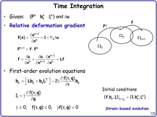 132
Time Integration
• Given:
• Relative deformation gradient
• First-order evolution equations
n 1
n
n
( )


    

x
f x 1 u
x
n 1 n

 
F f F
n n n
e
{ } and 
F b u
x
0
n n+1
Fn
f
n 1
n n 1 n


  
  
  
u u x
f Lf
x x x
T
e e e e
f( , )
2

 
   g
  
q
b Lb b L b


f( , )

 g

q
q

x
0, f( , ) 0, f( , ) 0
g   g 
q q
 
n
n n
e e
t t
{ , , } { , , }


f b 1 b
x x
Initial conditions
Strain-based evolution
 