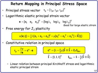 137
Return Mapping in Principal Stress Space
• Principal stress vector
• Logarithmic elastic principal strain vector
• Free energy for J2 plasticity
• Constitutive relation in principal space
– Linear relation between principal Kirchhoff stress and logarithmic
elastic principal strain
T
p p1 p2 p3
[ , , ]
   

T T
1 2 3 1 2 3
[e e e ] [log log log ]
    
e
2 2 2 2
1
1 2 3 1 2 3
2
ˆ
( , ) [e e e ] [e e e ] K( )
         
e x x
e
p

  

c e
e
 e 2
dev
3
ˆ ˆ
( ) 2
      
c 1 1 1
T
ˆ [1, 1, 1]

1 1
dev 3
ˆ ˆ
( )
  
1 1 1 1
Good for large elastic strain
 