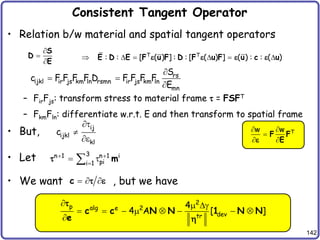 142
Consistent Tangent Operator
• Relation b/w material and spatial tangent operators
– FirFjs: transform stress to material frame  = FSFT
– FkmFln: differentiate w.r.t. E and then transform to spatial frame
• But,
• Let
• We want , but we have



S
D
E
T T
: : [ ( ) ] : : [ ( ) ] ( ) : : ( )
     
E D E F u F D F u F u c u
e e e e
rs
ijkl ir js km ln rsmn ir js km ln
mn
S
c F F F F D F F F F
E

 

ij
ijkl
kl
c


e
3
n 1 n 1 i
pi
i 1
 

 
 m

  
c  e
2
p alg e 2
dev
tr
4
4 A [ ]
  g
       

c c N N 1 N N
e


T
w w
 

 
F F
E
e
 