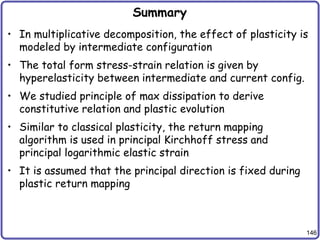 146
Summary
• In multiplicative decomposition, the effect of plasticity is
modeled by intermediate configuration
• The total form stress-strain relation is given by
hyperelasticity between intermediate and current config.
• We studied principle of max dissipation to derive
constitutive relation and plastic evolution
• Similar to classical plasticity, the return mapping
algorithm is used in principal Kirchhoff stress and
principal logarithmic elastic strain
• It is assumed that the principal direction is fixed during
plastic return mapping
 