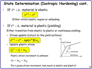 20
State Determination (Isotropic Hardening) cont.
• If , material is elastic
• If , material is plastic (yielding)
Either transition from elastic to plastic or continuous yielding
– Stress update (return to the yield surface)
– Update plastic strain
tr
f 0

n 1 tr

s  s
σ
ε
E
Initial loading
Unloading
Reloading
Either initial elastic region or unloading
tr
f 0

n 1 tr tr
p
sgn( )E

s  s  s e
n 1 n
p p p

e  e  e
Plastic strain increment is unknown
e p
e  e  e
For a given strain increment, how much is elastic and plastic?
 