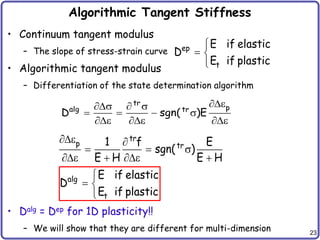 23
Algorithmic Tangent Stiffness
• Continuum tangent modulus
– The slope of stress-strain curve
• Algorithmic tangent modulus
– Differentiation of the state determination algorithm
• Dalg = Dep for 1D plasticity!!
– We will show that they are different for multi-dimension
ep
t
E if elastic
D
E if plastic

 

tr
p
alg tr
D sgn( )E
e
s  s
   s
e e e
tr
p tr
1 f E
sgn( )
E H E H
e 
  s
e  e 
alg
t
E if elastic
D
E if plastic

 

 
