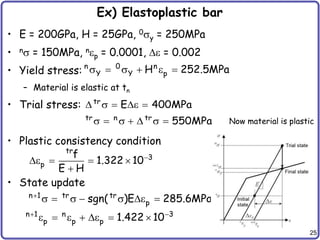 25
Ex) Elastoplastic bar
• E = 200GPa, H = 25GPa, 0sy = 250MPa
• ns = 150MPa, nep = 0.0001, e = 0.002
• Yield stress:
– Material is elastic at tn
• Trial stress:
• Plastic consistency condition
• State update
n 0 n
Y Y p
H 252.5MPa
s  s  e 
tr
tr n tr
E 400MPa
550MPa
 s  e 
s  s   s  Now material is plastic
tr
3
p
f
1.322 10
E H

e   

n 1 tr tr
p
sgn( )E 285.6MPa

s  s  s e 
n 1 n 3
p p p 1.422 10
 
e  e  e  
 