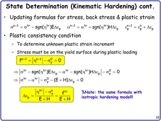 28
State Determination (Kinematic Hardening) cont.
• Updating formulas for stress, back stress & plastic strain
• Plastic consistency condition
– To determine unknown plastic strain increment
– Stress must be on the yield surface during plastic loading
n 1 tr tr
p
sgn( )E

s  s   e n 1 n
p p p

e  e  e
n 1 tr tr
p
sgn( )H

     e
n 1 n 1 0
y
f 0
 
   s 
tr tr tr tr 0
p p y
tr tr 0
y p
sgn( )E sgn( )H 0
(E H) 0
 s   e     e  s 
 s    s   e 
tr n tr
y
p
f
E H E H
  s
e  
 
%Note: the same formula with
isotropic hardening model!!
 
