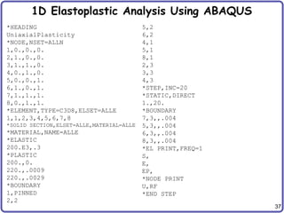 37
1D Elastoplastic Analysis Using ABAQUS
*HEADING
UniaxialPlasticity
*NODE,NSET=ALLN
1,0.,0.,0.
2,1.,0.,0.
3,1.,1.,0.
4,0.,1.,0.
5,0.,0.,1.
6,1.,0.,1.
7,1.,1.,1.
8,0.,1.,1.
*ELEMENT,TYPE=C3D8,ELSET=ALLE
1,1,2,3,4,5,6,7,8
*SOLID SECTION,ELSET=ALLE,MATERIAL=ALLE
*MATERIAL,NAME=ALLE
*ELASTIC
200.E3,.3
*PLASTIC
200.,0.
220.,.0009
220.,.0029
*BOUNDARY
1,PINNED
2,2
5,2
6,2
4,1
5,1
8,1
2,3
3,3
4,3
*STEP,INC=20
*STATIC,DIRECT
1.,20.
*BOUNDARY
7,3,,.004
5,3,,.004
6,3,,.004
8,3,,.004
*EL PRINT,FREQ=1
S,
E,
EP,
*NODE PRINT
U,RF
*END STEP
 
