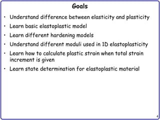 4
Goals
• Understand difference between elasticity and plasticity
• Learn basic elastoplastic model
• Learn different hardening models
• Understand different moduli used in 1D elastoplasticity
• Learn how to calculate plastic strain when total strain
increment is given
• Learn state determination for elastoplastic material
 