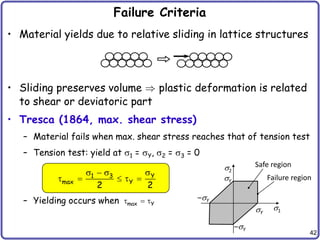 42
Failure Criteria
• Material yields due to relative sliding in lattice structures
• Sliding preserves volume plastic deformation is related
to shear or deviatoric part
• Tresca (1864, max. shear stress)
– Material fails when max. shear stress reaches that of tension test
– Tension test: yield at s1 = sY, s2 = s3 = 0
– Yielding occurs when
Y
1 3
max Y
2 2
s
s  s
    
max Y
  
s1
s2
Safe region
Failure region
sY
sY
–sY
–sY
 