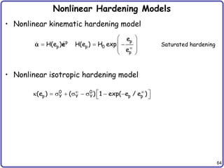 64
Nonlinear Hardening Models
• Nonlinear kinematic hardening model
• Nonlinear isotropic hardening model
p
p
p p 0
p
e
H(e ) H(e ) H exp
e
 
 
  
 
 
e
 Saturated hardening
0 0
p Y Y Y p p
(e ) ( ) 1 exp( e / e )
 
 
k  s  s  s  
 
 