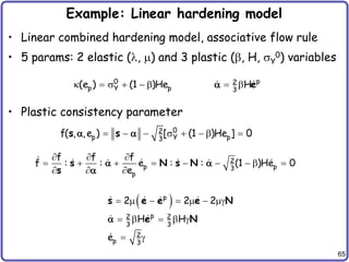 65
Example: Linear hardening model
• Linear combined hardening model, associative flow rule
• 5 params: 2 elastic (, ) and 3 plastic (, H, sY
0) variables
• Plastic consistency parameter
k  s      p
0 2
p Y p 3
(e ) (1 )He He

   s    
0
2
p Y p
3
f( , ,e ) [ (1 )He ] 0
s s
 
  
        
  
2
p p
3
p
f f f
f : : e : : (1 )He 0
e
s N s N
s
 

 
      g
    g
 g

p
p
2 2
3 3
2
p 3
2 2 2
H H
e
s e e e N
e N
 