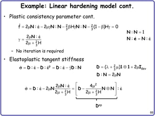 66
Example: Linear hardening model cont.
• Plastic consistency parameter cont.
– No iteration is required
• Elastoplastic tangent stiffness
   g   g    g 
2 2
3 3
f 2 : 2 : H : (1 )H 0
N N N N N
e


: 1
: :
N N
N e N e

g 
  2
3
2 :
2 H
N e
    g
p
: : : :
D D D D N
s e e e       
2
dev
3
( ) 2
D 1 1 I
 
: 2
D N N
 
 
     
 
   
 
 
2
2 2
3 3
2 : 4
: 2 :
2 H 2 H
N
D N D N N
e
s e e
Dep
 
