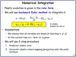 67
Numerical Integration
• Plastic evolution is given in the rate form
• We will use backward Euler method to integrate it
• Assumptions
– We assume that all variables are known at load step n:
– At the current time n+1, is given
• We will use 2-step procedure
1. Predictor: elastic trial
2. Corrector: plastic return mapping (projection onto the yield
surface)
n 1 n
n 1 n 1
y y
y f(t, y) f(t y )
t

 

  

n 1 n n 1 n 1
y y t f(t y )
  
     A-stable
Stable for all t
,
n n
s x
or
 
u e
 