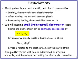 7
Elastoplasticity
• Most metals have both elastic and plastic properties
– Initially, the material shows elastic behavior
– After yielding, the material becomes plastic
– By removing loading, the material becomes elastic
• We will assume small (infinitesimal) deformation case
– Elastic and plastic strain can be additively decomposed by
– Strain energy density exists in terms of elastic strain
– Stress is related to the elastic strain, not the plastic strain
• The plastic strain will be considered as an internal
variable, which evolves according to plastic deformation
e p
e  e  e
2
1
0 e
2
U E( )
 e
 