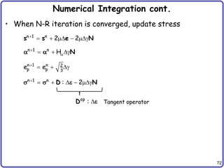 72
Numerical Integration cont.
• When N-R iteration is converged, update stress
n 1 n
2 2

    g
s s e N
n 1 n
: 2

    g
D N
s s e
n 1 n
H


  gN
 
n 1 n 2
p p 3
e e

  g
Tangent operator
ep
: 
D e
 