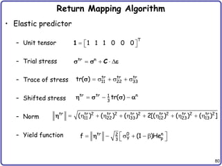 80
Return Mapping Algorithm
• Elastic predictor
– Unit tensor
– Trial stress
– Trace of stress
– Shifted stress
– Norm
– Yield function
T
1 1 1 0 0 0
  
 
1
tr n
   
C
s s e
tr tr tr
11 22 33
tr( )  s  s  s
s
tr tr n
1
3
tr( )
  
 s s 
tr tr 2 tr 2 tr 2 tr 2 tr 2 tr 2
11 22 33 12 23 13
( ) ( ) ( ) 2[( ) ( ) ( ) ]
           

tr 0 n
2
Y p
3
f (1 )He
 
  s   
 

 