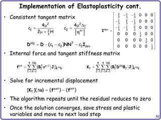 82
Implementation of Elastoplasticity cont.
• Consistent tangent matrix
• Internal force and tangent stiffness matrix
• Solve for incremental displacement
• The algorithm repeats until the residual reduces to zero
• Once the solution converges, save stress and plastic
variables and move to next load step
2 2
1 2
2 tr
3
4 4
c c
2 H
  g
 
  
alg T
1 2 2 dev
(c c ) c
   
D D NN I
ext int
T
[ ]{ } { } { }
  
K u f f
4 NG
int T n 1
I K K
I 1K 1
( )

 
 

f B J
s
4 4 NG
alg
T
T I J K K
I 1 J 1K 1
( )
  
 
  
K B D B J
2 1 1
3 3 3
1 2 1
3 3 3
1 1 2
dev 3 3 3
1
2
1
2
1
2
0 0 0
0 0 0
0 0 0
0 0 0 0 0
0 0 0 0 0
0 0 0 0 0
 
 
 
 
 
 
 
 

 
 
 
 
 
I
 