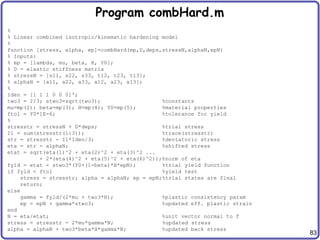 83
Program combHard.m
%
% Linear combined isotropic/kinematic hardening model
%
function [stress, alpha, ep]=combHard(mp,D,deps,stressN,alphaN,epN)
% Inputs:
% mp = [lambda, mu, beta, H, Y0];
% D = elastic stiffness matrix
% stressN = [s11, s22, s33, t12, t23, t13];
% alphaN = [a11, a22, a33, a12, a23, a13];
%
Iden = [1 1 1 0 0 0]';
two3 = 2/3; stwo3=sqrt(two3); %constants
mu=mp(2); beta=mp(3); H=mp(4); Y0=mp(5); %material properties
ftol = Y0*1E-6; %tolerance for yield
%
stresstr = stressN + D*deps; %trial stress
I1 = sum(stresstr(1:3)); %trace(stresstr)
str = stresstr - I1*Iden/3; %deviatoric stress
eta = str - alphaN; %shifted stress
etat = sqrt(eta(1)^2 + eta(2)^2 + eta(3)^2 ...
+ 2*(eta(4)^2 + eta(5)^2 + eta(6)^2));%norm of eta
fyld = etat - stwo3*(Y0+(1-beta)*H*epN); %trial yield function
if fyld < ftol %yield test
stress = stresstr; alpha = alphaN; ep = epN;%trial states are final
return;
else
gamma = fyld/(2*mu + two3*H); %plastic consistency param
ep = epN + gamma*stwo3; %updated eff. plastic strain
end
N = eta/etat; %unit vector normal to f
stress = stresstr - 2*mu*gamma*N; %updated stress
alpha = alphaN + two3*beta*H*gamma*N; %updated back stress
 