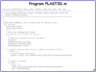 85
Program PLAST3D.m
function PLAST3D(MID, PROP, ETAN, UPDATE, LTAN, NE, NDOF, XYZ, LE)
%***********************************************************************
% MAIN PROGRAM COMPUTING GLOBAL STIFFNESS MATRIX RESIDUAL FORCE FOR
% PLASTIC MATERIAL MODELS
%***********************************************************************
%%
....
%LOOP OVER ELEMENTS, THIS IS MAIN LOOP TO COMPUTE K AND F
for IE=1:NE
DSP=DISPTD(IDOF);
DSPD=DISPDD(IDOF);
%....
% LOOP OVER INTEGRATION POINTS
for LX=1:2, for LY=1:2, for LZ=1:2
%
% Previous converged history variables
NALPHA=6;
STRESSN=SIGMA(1:6,INTN);
ALPHAN=XQ(1:NALPHA,INTN);
EPN=XQ(NALPHA+1,INTN);
....
% Computer stress, back stress & effective plastic strain
if MID == 1
% Infinitesimal plasticity
[STRESS, ALPHA, EP]=combHard(PROP,ETAN,DDEPS,STRESSN,ALPHAN,EPN);
....
%
% Tangent stiffness
if LTAN
if MID == 1
DTAN=combHardTan(PROP,ETAN,DDEPS,STRESSN,ALPHAN,EPN);
EKF = BM'*DTAN*BM;
....
 