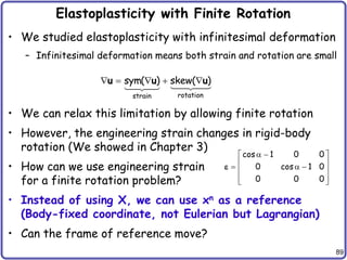 89
Elastoplasticity with Finite Rotation
• We studied elastoplasticity with infinitesimal deformation
– Infinitesimal deformation means both strain and rotation are small
• We can relax this limitation by allowing finite rotation
• However, the engineering strain changes in rigid-body
rotation (We showed in Chapter 3)
• How can we use engineering strain
for a finite rotation problem?
• Instead of using X, we can use xn as a reference
(Body-fixed coordinate, not Eulerian but Lagrangian)
• Can the frame of reference move?
rotation
strain
sym( ) skew( )
    
u u u
cos 1 0 0
0 cos 1 0
0 0 0
 
 
 
  
 
 
 
e
 