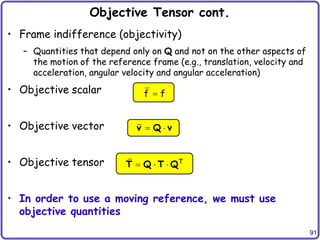 91
Objective Tensor cont.
• Frame indifference (objectivity)
– Quantities that depend only on Q and not on the other aspects of
the motion of the reference frame (e.g., translation, velocity and
acceleration, angular velocity and angular acceleration)
• Objective scalar
• Objective vector
• Objective tensor
• In order to use a moving reference, we must use
objective quantities
f f

 
v Q v
T
  
T Q T Q
 