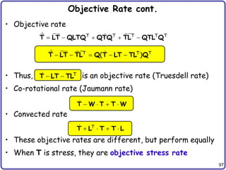 97
Objective Rate cont.
• Objective rate
• Thus, is an objective rate (Truesdell rate)
• Co-rotational rate (Jaumann rate)
• Convected rate
• These objective rates are different, but perform equally
• When T is stress, they are objective stress rate
T T T T T
    
T LT QLTQ QTQ TL QTL Q
T T T
( )
    
T LT TL Q T LT TL Q
T
 
T LT TL
   
T W T T W
T
   
T L T T L
 