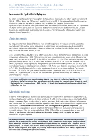 LES FONDAMENTAUX DE LA PATHOLOGIE DIGESTIVE
© CDU-HGE/Editions Elesevier-Masson - Octobre 2014
Toute reproduction ou traduction de l’ouvrage est interdite sans l’accord préalable de l’éditeur
Partie I : Les organes - Chapitre 4 : Côlon - Page 12/21
Mouvements hydroélectrolytiques
Le côlon complète également l’absorption de l’eau et des électrolytes. Le côlon reçoit normalement
500 à 1 500 ml d’eau par 24 heures. Il en absorbe environ 90 % dans sa partie droite et transverse.
Cette absorption est liée à l’absorption active de sodium. La capacité d’absorption
hydroélectrolytique colique n’est pas atteinte dans les conditions normales, et le côlon est capable de
multiplier environ par quatre ses capacités d’absorption dans certains états diarrhéiques. Les sels
biliaires, les acides gras à chaînes courtes et certaines hormones gastro-intestinales régulent ces
phénomènes d’absorption.
Selle normale
La fréquence normale des exonérations varie entre trois par jour et trois par semaine. Les selles
normales sont de couleur brune à cause de la présence de stercobilinogène ou de stercobiline,
produits du métabolisme bactérien colique de la bilirubine excrétée dans la bile (en cas de transit
colique rapide, les selles restent jaunes).
Avec une alimentation équilibrée et la ration habituelle de fibres de l’alimentation occidentale, le poids
moyen des selles est de 100 à 200 grammes par jour. Le poids sec des selles est de 22 grammes
pour 100 grammes. À partir de 25 % de résidus, les selles sont dures. Elles sont pâteuses lorsque le
poids sec est seulement de 15 %, et liquides au-dessous de 12 %. Un poids sec inférieur à 12 %
et/ou un poids de selles supérieur à 300 grammes par jour définissent la diarrhée. Le pH de la selle
normale est neutre ou très légèrement acide (pH : 6,8–7). Le taux d’acides organiques (normale : 16
mEq/100 g de selles) permet d’apprécier les phénomènes de fermentation, celui de l’ammoniac
(normale : 2 à 3 mEq/100 g de selles), les phénomènes de putréfaction. Le débit fécal d’azote est
inférieur à 1,5 gramme par 24 heures. Le débit fécal en graisses (stéatorrhée) est inférieur à 7
grammes par 24 heures.
Motricité colique
L’activité motrice phasique du côlon est constituée principalement de contractions segmentaires qui
sont pour la plupart irrégulières, de faible amplitude (5 à 50 mmHg), uniques ou en courtes bouffées
et non propagées. Dans le côlon distal et surtout au niveau de la région sigmoïdienne, la fréquence
des contractions est plus soutenue et plus régulière, avec un rythme à trois contractions par minute
identifiable. D’autres contractions coliques sont propagées et de grande amplitude. Ces
contractions propagées de grande amplitude (CPGA) sont l’élément le plus caractéristique de la
motricité colique. Elles ont une amplitude de 100 à 120 mmHg, se propagent dans le sens oral-
aboral et surviennent plus particulièrement le matin, lors du réveil ou après les repas,
notamment au petit déjeuner.
Les selles sont toujours iso-osmotiques au plasma ; une façon de rechercher la présence de
substances à effet osmotique dans les selles consiste à mesurer les concentrations fécales de Na et
K et calculer le « trou osmotique » (290-2 × (Na + K fécal)) dont la valeur physiologique est inférieure
à 50 mOsm par litre.
Le repas (notamment les lipides qu’il contient) stimule quantitativement les contractions phasiques
pendant les 30 à 180 minutes suivant son ingestion, avec une réponse motrice plus marquée dans le
côlon distal que proximal. Ce phénomène est initié par l’arrivée des aliments dans l’estomac (réflexe
gastrocolique). Un second pic d’activité motrice postprandial décalé, enregistré entre deux à quatre
heures après l’ingestion d’un repas, est possible. Il coïncide avec l’arrivée de la tête du repas dans le
cæcum qui est facilitée par le péristaltisme iléal.
 