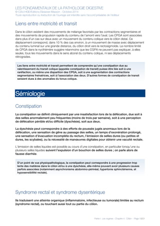 LES FONDAMENTAUX DE LA PATHOLOGIE DIGESTIVE
© CDU-HGE/Editions Elesevier-Masson - Octobre 2014
Toute reproduction ou traduction de l’ouvrage est interdite sans l’accord préalable de l’éditeur
Partie I : Les organes - Chapitre 4 : Côlon - Page 13/21
Liens entre motricité et transit
Dans le côlon existent des mouvements de mélange favorisés par les contractions segmentaires et
des mouvements de propulsion rapide du contenu de l’amont vers l’aval. Les CPGA sont associées
dans plus d’un cas sur deux avec un mouvement du contenu colique vers le côlon distal. Ce
déplacement correspond, dans 10 % des cas environ, à un mouvement de masse avec déplacement
du contenu luminal sur une grande distance, du côlon droit vers le rectosigmoïde. Le nombre limité
de CPGA dans le nycthémère suggère néanmoins que les CGPA ne peuvent pas expliquer, à elles
seules, tous les mouvements dans le sens aboral du contenu colique, ni ses déplacements
rétrogrades.
Sémiologie
Constipation
La constipation se définit cliniquement par une insatisfaction lors de la défécation, due soit à
des selles anormalement peu fréquentes (moins de trois par semaine), soit à une perception
de défécation pénible et/ou difficile (dyschésie), soit aux deux.
La dyschésie peut correspondre à des efforts de poussée jugés anormaux lors de la
défécation, une sensation de gêne au passage des selles, un temps d’exonération prolongé,
une sensation d’évacuation incomplète du rectum, l’émission de selles dures (ou petites et
dures, les scybales), ou la nécessité de manœuvres digitales pour obtenir une vacuité rectale.
L’émission de selles liquides est possible au cours d’une constipation, en particulier lorsqu’une ou
plusieurs selles liquides suivent l’expulsion d’un bouchon de selles dures ; on parle alors de
fausse diarrhée.
Syndrome rectal et syndrome dysentérique
Ils traduisent une atteinte organique (inflammatoire, infectieuse ou tumorale) limitée au rectum
(syndrome rectal), ou touchant aussi tout ou partie du côlon.
Les liens entre motricité et transit permettent de comprendre qu’une constipation due au
ralentissement du transit colique (appelée constipation de transit) puisse être liée soit à une
raréfaction, ou même une disparition des CPGA, soit à une augmentation des contractions
segmentaires freinatrices, soit à l’association des deux. D’autres formes de constipation de transit
seraient dues à des anomalies du tonus colique.
D’un point de vue physiopathologique, la constipation peut correspondre à une progression trop
lente des matières dans le côlon et/ou à une dyschésie, elle-même pouvant avoir plusieurs causes
parfois associées (notamment asynchronisme abdomino-périnéal, hypertonie sphinctérienne, et
hyposensiblilité rectale).
 