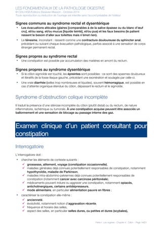 LES FONDAMENTAUX DE LA PATHOLOGIE DIGESTIVE
© CDU-HGE/Editions Elesevier-Masson - Octobre 2014
Toute reproduction ou traduction de l’ouvrage est interdite sans l’accord préalable de l’éditeur
Partie I : Les organes - Chapitre 4 : Côlon - Page 14/21
Signes communs au syndrome rectal et dysentérique
• Les évacuations afécales (glaires [comparables à de la salive épaisse ou du blanc d’œuf
cru], et/ou sang, et/ou mucus [liquide teinté], et/ou pus) et les faux besoins (le patient
ressent le besoin d’aller aux toilettes mais n’émet rien).
• Le ténesme, inconstant : ressenti comme une contracture douloureuse du sphincter anal,
précédant ou suivant chaque évacuation pathologique, parfois associé à une sensation de corps
étranger permanent rectal.
Signes propres au syndrome rectal
• Une constipation est possible par accumulation des matières en amont du rectum.
Signes propres au syndrome dysentérique
• Si le côlon sigmoïde est touché, les épreintes sont possibles : ce sont des spasmes douloureux
et itératifs de la fosse iliaque gauche, précédant une exonération et soulagés par celle-ci.
• Une vraie diarrhée (selles trop nombreuses et liquides), souvent hémorragique, est possible en
cas d’atteinte organique étendue du côlon, dépassant le rectum et le sigmoïde.
Syndrome d’obstruction colique incomplète
Il traduit la présence d’une sténose incomplète du côlon (plutôt distal) ou du rectum, de nature
inflammatoire, ischémique ou tumorale. À une constipation acquise peuvent être associés un
ballonnement et une sensation de blocage au passage interne des gaz.
Examen clinique d’un patient consultant pour
constipation
Interrogatoire
L’interrogatoire doit :
• chercher les éléments de contexte suivants :
ü grossesse, alitement, voyage (constipation occasionnelle),
ü maladies générales déjà connues potentiellement responsables de constipation, notamment
hypothyroïdie, maladie de Parkinson,
ü maladies intra-abdomino-pelviennes déjà connues potentiellement responsables de
constipation (notamment cancer avec carcinose péritonéale),
ü médicaments pouvant induire ou aggraver une constipation, notamment opiacés,
anticholinergiques, certains antidépresseurs,
ü mode alimentaire, en particulier alimentation pauvre en fibres ;
• caractériser la constipation elle-même :
ü ancienneté,
ü évolutivité, notamment notion d’aggravation récente,
ü fréquence et horaire des selles,
ü aspect des selles, en particulier selles dures, ou petites et dures (scybales),
 