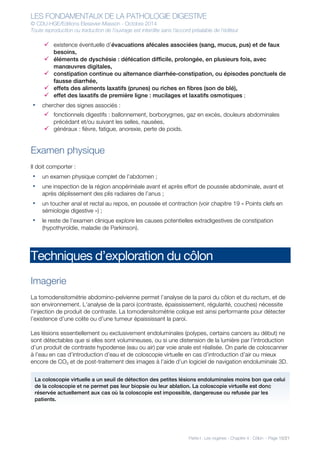 LES FONDAMENTAUX DE LA PATHOLOGIE DIGESTIVE
© CDU-HGE/Editions Elesevier-Masson - Octobre 2014
Toute reproduction ou traduction de l’ouvrage est interdite sans l’accord préalable de l’éditeur
Partie I : Les organes - Chapitre 4 : Côlon - Page 15/21
ü existence éventuelle d’évacuations afécales associées (sang, mucus, pus) et de faux
besoins,
ü éléments de dyschésie : défécation difficile, prolongée, en plusieurs fois, avec
manœuvres digitales,
ü constipation continue ou alternance diarrhée-constipation, ou épisodes ponctuels de
fausse diarrhée,
ü effets des aliments laxatifs (prunes) ou riches en fibres (son de blé),
ü effet des laxatifs de première ligne : mucilages et laxatifs osmotiques ;
• chercher des signes associés :
ü fonctionnels digestifs : ballonnement, borborygmes, gaz en excès, douleurs abdominales
précédant et/ou suivant les selles, nausées,
ü généraux : fièvre, fatigue, anorexie, perte de poids.
Examen physique
Il doit comporter :
• un examen physique complet de l’abdomen ;
• une inspection de la région anopérinéale avant et après effort de poussée abdominale, avant et
après déplissement des plis radiaires de l’anus ;
• un toucher anal et rectal au repos, en poussée et contraction (voir chapitre 19 « Points clefs en
sémiologie digestive ») ;
• le reste de l’examen clinique explore les causes potentielles extradigestives de constipation
(hypothyroïdie, maladie de Parkinson).
Techniques d’exploration du côlon
Imagerie
La tomodensitométrie abdomino-pelvienne permet l’analyse de la paroi du côlon et du rectum, et de
son environnement. L’analyse de la paroi (contraste, épaississement, régularité, couches) nécessite
l’injection de produit de contraste. La tomodensitométrie colique est ainsi performante pour détecter
l’existence d’une colite ou d’une tumeur épaississant la paroi.
Les lésions essentiellement ou exclusivement endoluminales (polypes, certains cancers au début) ne
sont détectables que si elles sont volumineuses, ou si une distension de la lumière par l’introduction
d’un produit de contraste hypodense (eau ou air) par voie anale est réalisée. On parle de coloscanner
à l’eau en cas d’introduction d’eau et de coloscopie virtuelle en cas d’introduction d’air ou mieux
encore de CO2 et de post-traitement des images à l’aide d’un logiciel de navigation endoluminale 3D.
La coloscopie virtuelle a un seuil de détection des petites lésions endoluminales moins bon que celui
de la coloscopie et ne permet pas leur biopsie ou leur ablation. La coloscopie virtuelle est donc
réservée actuellement aux cas où la coloscopie est impossible, dangereuse ou refusée par les
patients.
 