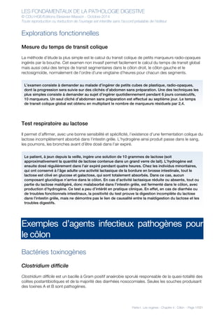 LES FONDAMENTAUX DE LA PATHOLOGIE DIGESTIVE
© CDU-HGE/Editions Elesevier-Masson - Octobre 2014
Toute reproduction ou traduction de l’ouvrage est interdite sans l’accord préalable de l’éditeur
Partie I : Les organes - Chapitre 4 : Côlon - Page 17/21
Explorations fonctionnelles
Mesure du temps de transit colique
La méthode d’étude la plus simple est le calcul du transit colique de petits marqueurs radio-opaques
ingérés par la bouche. Cet examen non invasif permet facilement le calcul du temps de transit global
mais aussi celui des temps de transit segmentaires dans le côlon droit, le côlon gauche et le
rectosigmoïde, normalement de l’ordre d’une vingtaine d’heures pour chacun des segments.
Test respiratoire au lactose
Il permet d’affirmer, avec une bonne sensibilité et spécificité, l’existence d’une fermentation colique du
lactose incomplètement absorbé dans l’intestin grêle. L’hydrogène ainsi produit passe dans le sang,
les poumons, les bronches avant d’être dosé dans l’air expiré.
Exemples d’agents infectieux pathogènes pour
le côlon
Bactéries toxinogènes
Clostridium difficile
Clostridium difficile est un bacille à Gram positif anaérobie sporulé responsable de la quasi-totalité des
colites postantibiotiques et de la majorité des diarrhées nosocomiales. Seules les souches produisant
des toxines A et B sont pathogènes.
L’examen consiste à demander au malade d’ingérer de petits cubes de plastique, radio-opaques,
dont la progression sera suivie sur des clichés d’abdomen sans préparation. Une des techniques les
plus simples consiste à demander au sujet d’ingérer quotidiennement pendant 6 jours consécutifs,
10 marqueurs. Un seul cliché d’abdomen sans préparation est effectué au septième jour. Le temps
de transit colique global est obtenu en multipliant le nombre de marqueurs résiduels par 2,4.
Le patient, à jeun depuis la veille, ingère une solution de 10 grammes de lactose (soit
approximativement la quantité de lactose contenue dans un grand verre de lait). L’hydrogène est
ensuite dosé régulièrement dans l’air expiré pendant quatre heures. Chez les individus minoritaires,
qui ont conservé à l’âge adulte une activité lactasique de la bordure en brosse intestinale, tout le
lactose est clivé en glucose et galactose, qui sont totalement absorbés. Dans ce cas, aucun
composant glucidique n’arrive dans le côlon. En cas d’activité lactasique réduite ou absente, tout ou
partie du lactose maldigéré, donc malabsorbé dans l’intestin grêle, est fermenté dans le côlon, avec
production d’hydrogène. Ce test a peu d’intérêt en pratique clinique. En effet, en cas de diarrhée ou
de troubles fonctionnels intestinaux, la positivité du test prouve la digestion incomplète du lactose
dans l’intestin grêle, mais ne démontre pas le lien de causalité entre la maldigestion du lactose et les
troubles digestifs.
 