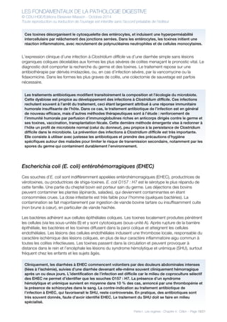 LES FONDAMENTAUX DE LA PATHOLOGIE DIGESTIVE
© CDU-HGE/Editions Elesevier-Masson - Octobre 2014
Toute reproduction ou traduction de l’ouvrage est interdite sans l’accord préalable de l’éditeur
Partie I : Les organes - Chapitre 4 : Côlon - Page 18/21
L’expression clinique d’une infection à Clostridium difficile va d’une diarrhée simple sans lésions
organiques coliques décelables aux formes les plus sévères de colites menaçant le pronostic vital. Le
diagnostic doit comporter la recherche du germe et des toxines. Le traitement repose sur une
antibiothérapie par dérivés imidazoles, ou, en cas d’infection sévère, par la vancomycine ou la
fidaxomicine. Dans les formes les plus graves de colite, une colectomie de sauvetage est parfois
nécessaire.
Escherichia coli (E. coli) entérohémorragiques (EHEC)
Ces souches d’E. coli sont indifféremment appelées entérohémorragiques (EHEC), productrices de
vérotoxines, ou productrices de shiga-toxines. E. coli O157 : H7 est le sérotype le plus répandu de
cette famille. Une partie du cheptel bovin est porteur sain du germe. Les déjections des bovins
peuvent contaminer les plantes (épinards, salades), qui deviennent contaminantes en étant
consommées crues. La dose infestante est très faible pour l’homme (quelques bactéries). La
contamination se fait majoritairement par ingestion de viande bovine tartare ou insuffisamment cuite
(non brune à cœur), en particulier de viande hachée.
Les bactéries adhèrent aux cellules épithéliales coliques. Les toxines localement produites pénètrent
les cellules (via les sous-unités B) et y sont cytotoxiques (sous-unité A). Après rupture de la barrière
épithéliale, les bactéries et les toxines diffusent dans la paroi colique et atteignent les cellules
endothéliales. Les lésions des cellules endothéliales induisent une thrombose locale, responsable du
caractère ischémique des lésions coliques, en plus de leur caractère inflammatoire aigu commun à
toutes les colites infectieuses. Les toxines passent dans la circulation et peuvent provoquer à
distance dans le rein et l’encéphale les lésions du syndrome hémolytique et urémique (SHU), surtout
fréquent chez les enfants et les sujets âgés.
Ces toxines désorganisent le cytosquelette des entérocytes, et induisent une hyperperméabilité
intercellulaire par relâchement des jonctions serrées. Dans les entérocytes, les toxines initient une
réaction inflammatoire, avec recrutement de polynucléaires neutrophiles et de cellules monocytaires.
Les traitements antibiotiques modifient transitoirement la composition et l’écologie du microbiote.
Cette dysbiose est propice au développement des infections à Clostridium difficile. Ces infections
rechutent souvent à l’arrêt du traitement, ceci étant largement attribué à une réponse immunitaire
humorale insuffisante de l’hôte. Dans ce cas, le traitement antibiotique de l’infection est en général
de nouveau efficace, mais d’autres méthodes thérapeutiques sont à l’étude : renforcement de
l’immunité humorale par perfusion d’immunoglobulines riches en anticorps dirigés contre le germe et
ses toxines, vaccination, transplantation fécale. Cette dernière méthode émergente vise à redonner à
l’hôte un profil de microbiote normal (celui du donneur), peu propice à la persistance de Clostridium
difficile dans le microbiote. La prévention des infections à Clostridium difficile est très importante.
Elle consiste à utiliser avec justesse les antibiotiques et prendre des précautions d’hygiène
spécifiques autour des malades pour limiter le risque de transmission secondaire, notamment par les
spores du germe qui contaminent durablement l’environnement.
Cliniquement, les diarrhées à EHEC commencent volontiers par des douleurs abdominales intenses
(liées à l’ischémie), suivies d’une diarrhée devenant elle-même souvent cliniquement hémorragique
après un ou deux jours. L’identification de l’infection est difficile car le milieu de coproculture sélectif
des EHEC ne permet d’identifier que les souches O157 : H7. La présence d’un syndrome
hémolytique et urémique survient en moyenne dans 10 % des cas, annoncé par une thrombopénie et
la présence de schizocytes dans le sang. La contre-indication au traitement antibiotique de
l’infection à EHEC, qui favoriserait le SHU, reste controversée. En pratique, des antibiotiques sont
très souvent donnés, faute d’avoir identifié EHEC. Le traitement du SHU doit se faire en milieu
spécialisé.
 