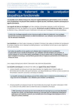 LES FONDAMENTAUX DE LA PATHOLOGIE DIGESTIVE
© CDU-HGE/Editions Elesevier-Masson - Octobre 2014
Toute reproduction ou traduction de l’ouvrage est interdite sans l’accord préalable de l’éditeur
Partie I : Les organes - Chapitre 4 : Côlon - Page 20/21
Bases du traitement de la constipation
idiopathique fonctionnelle
Les laxatifs sont utilisés lorsque les mesures hygiénodiététiques (alimentation riche en fibres)
sont insuffisantes. Ils peuvent être classés en agents de lest, lubrifiants, laxatifs osmotiques et
agents stimulants.
Les agents de lest ou mucilages sont des colloïdes hydrophiles préparés à partir de fractions
indigestibles de fruits, de végétaux et de graines. Ils forment un gel à l’intérieur du côlon, favorisent
la rétention d’eau, distendent la paroi intestinale et stimulent par conséquent l’activité péristaltique.
Les lubrifiants sont des huiles minérales qui facilitent l’émission des selles en lubrifiant et ramollissant
le contenu intestinal, et en retardant sa déshydratation. Les lubrifiants ne sont pas ou peu digérés et
sont peu absorbés.
Leur usage prolongé peut réduire l’absorption des vitamines liposolubles.
Les laxatifs osmotiques ramollissent les selles par appel d’eau dans l’intestin :
• certains laxatifs osmotiques sont des disaccharides non digérés dans l’intestin grêle, et
fermentés dans le côlon, tels que le lactulose. Les disaccharides eux-mêmes ou leurs produits de
fermentation exercent une action osmotique et laxative ;
• d’autres laxatifs osmotiques à base de macromolécules (macrogol, de poids moléculaire 4 000
ou 3 350) sont très utilisés dans le traitement de la constipation chronique.
L’action des mucilages apparaît environ trois jours après le début du traitement. Les mucilages
peuvent être source de ballonnement en début de traitement. Leur utilisation est contrindiquée en
cas de sténoses intestinales.
Les huiles de paraffine et de vaseline sont utilisées dans le traitement de la constipation
occasionnelle et pour ramollir les fécalomes. Leur utilisation doit être limitée à une semaine, et
contre-indiquée en cas de reflux gastro-œsophagien et chez le patient alité et dysphagique, le risque
étant l’inhalation bronchique. Les lubrifiants peuvent être à l’origine de suintements et d’irritations au
niveau de l’anus.
Les laxatifs osmotiques glucidiques peuvent être utilisés dans le traitement symptomatique au
long cours de la constipation. Leur utilisation peut entraîner une flatulence.
L’effet osmotique est assuré par les macromolécules de macrogol qui ne sont pas absorbées
pendant leur transit. Les électrolytes associés au macrogol dans les différentes préparations
galéniques sont destinés à assurer une neutralité dans les échanges électrolytiques entre le
sang et le contenu intestinal.
 