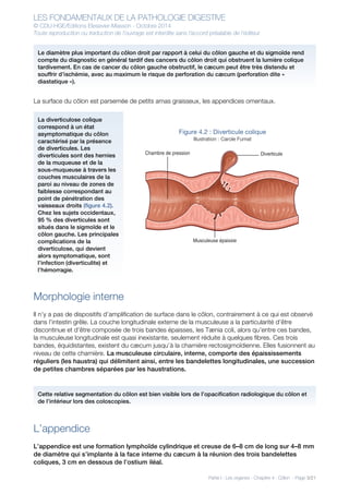 LES FONDAMENTAUX DE LA PATHOLOGIE DIGESTIVE
© CDU-HGE/Editions Elesevier-Masson - Octobre 2014
Toute reproduction ou traduction de l’ouvrage est interdite sans l’accord préalable de l’éditeur
Partie I : Les organes - Chapitre 4 : Côlon - Page 3/21
La surface du côlon est parsemée de petits amas graisseux, les appendices omentaux.
Figure 4.2 : Diverticule colique
Illustration : Carole Fumat
Morphologie interne
Il n’y a pas de dispositifs d’amplification de surface dans le côlon, contrairement à ce qui est observé
dans l’intestin grêle. La couche longitudinale externe de la musculeuse a la particularité d’être
discontinue et d’être composée de trois bandes épaisses, les Tænia coli, alors qu’entre ces bandes,
la musculeuse longitudinale est quasi inexistante, seulement réduite à quelques fibres. Ces trois
bandes, équidistantes, existent du cæcum jusqu’à la charnière rectosigmoïdienne. Elles fusionnent au
niveau de cette charnière. La musculeuse circulaire, interne, comporte des épaississements
réguliers (les haustra) qui délimitent ainsi, entre les bandelettes longitudinales, une succession
de petites chambres séparées par les haustrations.
L’appendice
L’appendice est une formation lymphoïde cylindrique et creuse de 6–8 cm de long sur 4–8 mm
de diamètre qui s’implante à la face interne du cæcum à la réunion des trois bandelettes
coliques, 3 cm en dessous de l’ostium iléal.
Chambre de pression
Musculeuse épaissie
Diverticule
Le diamètre plus important du côlon droit par rapport à celui du côlon gauche et du sigmoïde rend
compte du diagnostic en général tardif des cancers du côlon droit qui obstruent la lumière colique
tardivement. En cas de cancer du côlon gauche obstructif, le cæcum peut être très distendu et
souffrir d’ischémie, avec au maximum le risque de perforation du cæcum (perforation dite «
diastatique »).
La diverticulose colique
correspond à un état
asymptomatique du côlon
caractérisé par la présence
de diverticules. Les
diverticules sont des hernies
de la muqueuse et de la
sous-muqueuse à travers les
couches musculaires de la
paroi au niveau de zones de
faiblesse correspondant au
point de pénétration des
vaisseaux droits (figure 4.2).
Chez les sujets occidentaux,
95 % des diverticules sont
situés dans le sigmoïde et le
côlon gauche. Les principales
complications de la
diverticulose, qui devient
alors symptomatique, sont
l’infection (diverticulite) et
l’hémorragie.
Cette relative segmentation du côlon est bien visible lors de l’opacification radiologique du côlon et
de l’intérieur lors des coloscopies.
 