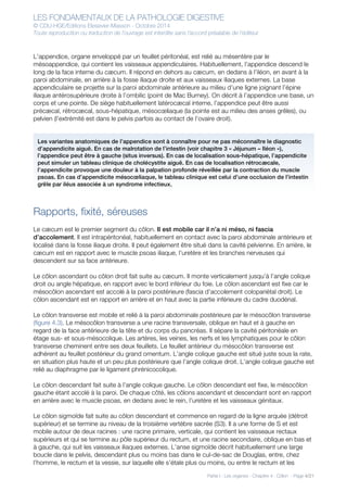 LES FONDAMENTAUX DE LA PATHOLOGIE DIGESTIVE
© CDU-HGE/Editions Elesevier-Masson - Octobre 2014
Toute reproduction ou traduction de l’ouvrage est interdite sans l’accord préalable de l’éditeur
Partie I : Les organes - Chapitre 4 : Côlon - Page 4/21
L’appendice, organe enveloppé par un feuillet péritonéal, est relié au mésentère par le
mésoappendice, qui contient les vaisseaux appendiculaires. Habituellement, l’appendice descend le
long de la face interne du cæcum. Il répond en dehors au cæcum, en dedans à l’iléon, en avant à la
paroi abdominale, en arrière à la fosse iliaque droite et aux vaisseaux iliaques externes. La base
appendiculaire se projette sur la paroi abdominale antérieure au milieu d’une ligne joignant l’épine
iliaque antérosupérieure droite à l’ombilic (point de Mac Burney). On décrit à l’appendice une base, un
corps et une pointe. De siège habituellement latérocæcal interne, l’appendice peut être aussi
précæcal, rétrocæcal, sous-hépatique, mésocœliaque (la pointe est au milieu des anses grêles), ou
pelvien (l’extrémité est dans le pelvis parfois au contact de l’ovaire droit).
Rapports, fixité, séreuses
Le cæcum est le premier segment du côlon. Il est mobile car il n’a ni méso, ni fascia
d’accolement. Il est intrapéritonéal, habituellement en contact avec la paroi abdominale antérieure et
localisé dans la fosse iliaque droite. Il peut également être situé dans la cavité pelvienne. En arrière, le
cæcum est en rapport avec le muscle psoas iliaque, l’uretère et les branches nerveuses qui
descendent sur sa face antérieure.
Le côlon ascendant ou côlon droit fait suite au cæcum. Il monte verticalement jusqu’à l’angle colique
droit ou angle hépatique, en rapport avec le bord inférieur du foie. Le côlon ascendant est fixe car le
mésocôlon ascendant est accolé à la paroi postérieure (fascia d’accolement colopariétal droit). Le
côlon ascendant est en rapport en arrière et en haut avec la partie inférieure du cadre duodénal.
Le côlon transverse est mobile et relié à la paroi abdominale postérieure par le mésocôlon transverse
(figure 4.3). Le mésocôlon transverse a une racine transversale, oblique en haut et à gauche en
regard de la face antérieure de la tête et du corps du pancréas. Il sépare la cavité péritonéale en
étage sus- et sous-mésocolique. Les artères, les veines, les nerfs et les lymphatiques pour le côlon
transverse cheminent entre ses deux feuillets. Le feuillet antérieur du mésocôlon transverse est
adhérent au feuillet postérieur du grand omentum. L’angle colique gauche est situé juste sous la rate,
en situation plus haute et un peu plus postérieure que l’angle colique droit. L’angle colique gauche est
relié au diaphragme par le ligament phrénicocolique.
Le côlon descendant fait suite à l’angle colique gauche. Le côlon descendant est fixe, le mésocôlon
gauche étant accolé à la paroi. De chaque côté, les côlons ascendant et descendant sont en rapport
en arrière avec le muscle psoas, en dedans avec le rein, l’uretère et les vaisseaux génitaux.
Le côlon sigmoïde fait suite au côlon descendant et commence en regard de la ligne arquée (détroit
supérieur) et se termine au niveau de la troisième vertèbre sacrée (S3). Il a une forme de S et est
mobile autour de deux racines : une racine primaire, verticale, qui contient les vaisseaux rectaux
supérieurs et qui se termine au pôle supérieur du rectum, et une racine secondaire, oblique en bas et
à gauche, qui suit les vaisseaux iliaques externes. L’anse sigmoïde décrit habituellement une large
boucle dans le pelvis, descendant plus ou moins bas dans le cul-de-sac de Douglas, entre, chez
l’homme, le rectum et la vessie, sur laquelle elle s’étale plus ou moins, ou entre le rectum et les
Les variantes anatomiques de l’appendice sont à connaître pour ne pas méconnaître le diagnostic
d’appendicite aiguë. En cas de malrotation de l’intestin (voir chapitre 3 « Jéjunum – Iléon »),
l’appendice peut être à gauche (situs inversus). En cas de localisation sous-hépatique, l’appendicite
peut simuler un tableau clinique de cholécystite aiguë. En cas de localisation rétrocæcale,
l’appendicite provoque une douleur à la palpation profonde réveillée par la contraction du muscle
psoas. En cas d’appendicite mésocœliaque, le tableau clinique est celui d’une occlusion de l’intestin
grêle par iléus associée à un syndrome infectieux.
 