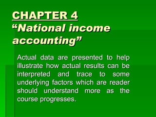 CHAPTER 4
“National income
accounting”
Actual data are presented to help
illustrate how actual results can be
interpreted and trace to some
underlying factors which are reader
should understand more as the
course progresses.
 