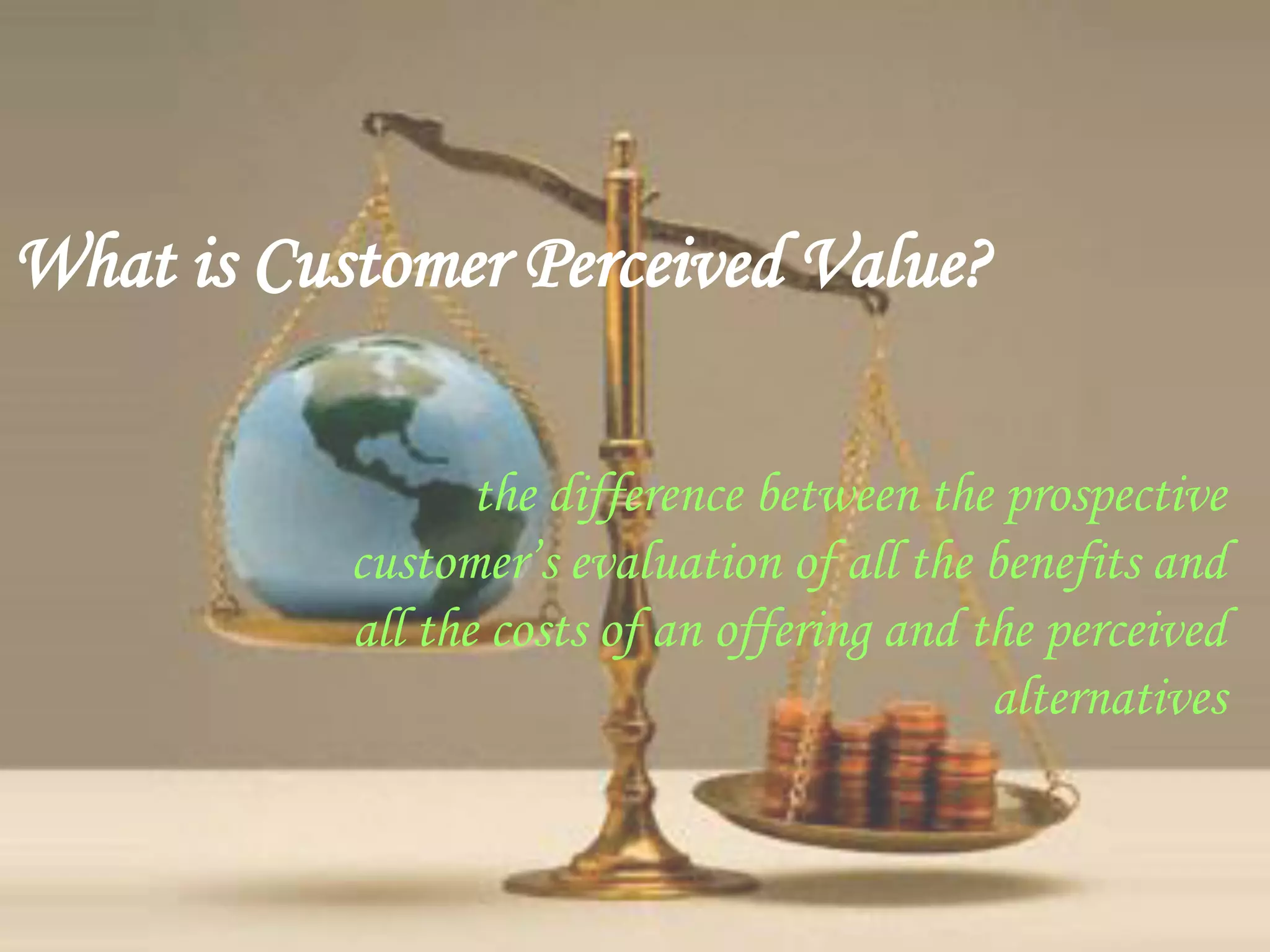 What is Customer Perceived Value?
the difference between the prospective
customer’s evaluation of all the benefits and
all the costs of an offering and the perceived
alternatives