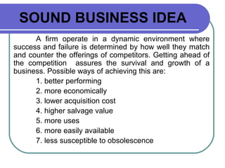 SOUND BUSINESS IDEA A firm operate in a dynamic environment where success and failure is determined by how well they match and counter the offerings of competitors. Getting ahead of the competition  assures the survival and growth of a business. Possible ways of achieving this are: 1. better performing 2. more economically 3. lower acquisition cost 4. higher salvage value 5. more uses 6. more easily available 7. less susceptible to obsolescence 