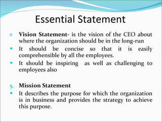 Essential Statement Vision Statement-  is the vision of the CEO about where the organization should be in the long-run It should be concise so that it is easily comprehensible by all the employees. It should be inspiring  as well as challenging to employees also Mission Statement It describes the purpose for which the organization is in business and provides the strategy to achieve this purpose. 