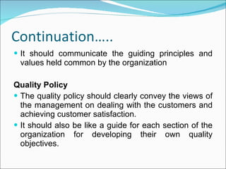 Continuation….. It should communicate the guiding principles and values held common by the organization Quality Policy The quality policy should clearly convey the views of the management on dealing with the customers and achieving customer satisfaction. It should also be like a guide for each section of the organization for developing their own quality objectives. 