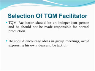 Selection Of TQM Facilitator TQM Facilitator should be an independent person and he should not be made responsible for normal production. He should encourage ideas in group meetings, avoid expressing his own ideas and be tactful. 