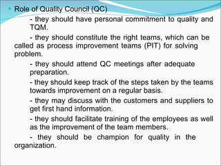 Role of Quality Council (QC) - they should have personal commitment to quality and  TQM. - they should constitute the right teams, which can be  called as process improvement teams (PIT) for solving  problem. - they should attend QC meetings after adequate  preparation. - they should keep track of the steps taken by the teams  towards improvement on a regular basis. - they may discuss with the customers and suppliers to  get first hand information. - they should facilitate training of the employees as well  as the improvement of the team members. - they should be champion for quality in the  organization. 